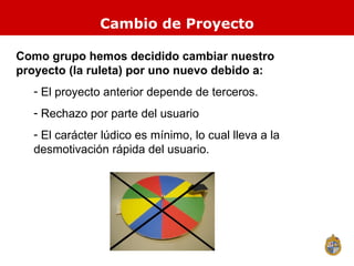 Cambio de Proyecto Como grupo hemos decidido cambiar nuestro proyecto (la ruleta) por uno nuevo debido a: El proyecto anterior depende de terceros. Rechazo por parte del usuario El carácter lúdico es mínimo, lo cual lleva a la desmotivación rápida del usuario. 