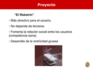 Proyecto  “ El Rebotrín”  Más atractivo para el usuario. No depende de terceros. Fomenta la relación social entre los usuarios (competencia sana). Desarrollo de la motricidad gruesa 