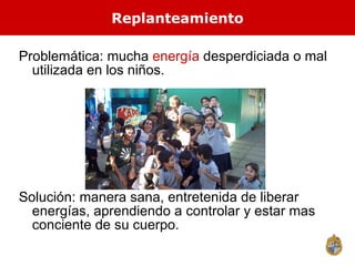 Problem ática: mucha  energía  desperdiciada o mal utilizada en los niños. Solución: manera sana, entretenida de liberar energías, aprendiendo a controlar y estar mas conciente de su cuerpo. Replanteamiento 