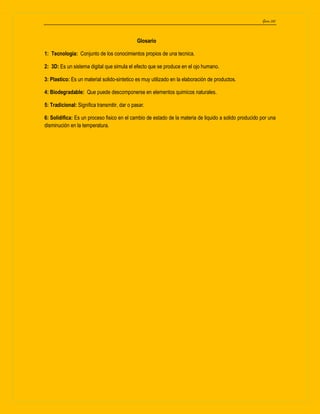 Garza 202
Glosario
1: Tecnologia: Conjunto de los conocimientos propios de una tecnica.
2: 3D: Es un sistema digital que simula el efecto que se produce en el ojo humano.
3: Plastico: Es un material solido-sintetico es muy utilizado en la elaboración de productos.
4: Biodegradable: Que puede descomponerse en elementos quimicos naturales.
5: Tradicional: Significa transmitir, dar o pasar.
6: Solidifica: Es un proceso fisico en el cambio de estado de la materia de liquido a solido producido por una
disminución en la temperatura.
 