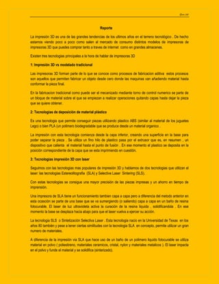 Garza 202
Reporte
La impresión 3D es una de las grandes tendencias de los ultimos años en el terreno tecnológico . De hecho
estamos viendo poco a poco como salen al mercado de consumo distintos modelos de impresoras de
impresoras 3D que puedes comprar tanto a traves de internet como en grandes almacenes.
Existen tres tecnologias principales a la hora de hablar de impresoras 3D
1: Impresión 3D vs modelado tradicional
Las impresoras 3D forman parte de lo que se conoce como procesos de fabricacion aditiva estos procesos
son aquellos que permiten fabricar un objeto desde cero donde las maquinas van añadiendo material hasta
conformar la pieza final.
En la fabricacion tradicional como puede ser el mecanizado mediante torno de control numerico se parte de
un bloque de material sobre el que se empiezan a realizar operaciones quitando capas hasta dejar la pieza
que se quiere obtener.
2: Tecnologias de deposición de material plástico
Es una tecnologia que permite conseguir piezas utilizando plastico ABS (similar al material de los juguetes
Lego) o bien PLA (un polimero biodegradable que se produce desde un material organico .
La impresión con esta tecnologia comienza desde la capa inferior, creando una superficie en la base para
poder separar la pieza . Se utiliza un fino hilo de plastico pasa por el extrusor que es, en resumen , un
dispositivo que calienta el material hasta el punto de fusión . En ese momento el plastico se deposita en la
posición correspondiente de la capa que se esta imprimiendo en cuestión.
3: Tecnologias impresión 3D con laser
Seguimos con las tecnologias mas populares de impresión 3D y hablamos de dos tecnologias que utilizan el
laser: las tecnologias Estereolitografia (SLA) y Selective Laser Sintering (SLS).
Con estas tecnologias se consigue una mayor precisión de las piezas impresas y un ahorro en tiempo de
imprensión.
Una impresora de SLA tiene un funcionamiento tambien capa a capa pero a diferencia del metodo anterior en
esta ocasción se parte de una base que se va sumergiendo (o saliendo) capa a capa en un baño de resina
fotocurable. El laser de luz ultravioleta activa la curación de la resina liquida , solidificandola . En ese
momento la base se desplaza hacia abajo para que el laser vuelva a ejercer su acción.
La tecnologia SLS o Sintetización Selectiva Laser . Esta tecnologia nacio en la Universidad de Texas en los
años 80 también y pese a tener ciertas similitudes con la tecnologia SLA en concepto, permite utilizar un gran
numero de materiales.
A diferencia de la impresión via SLA que hace uso de un baño de un polimero liquido fotocurable se utiliza
material en polvo ( poliestireno, materiales ceramicos, cristal, nylon y materiales metalicos ). El laser impacta
en el polvo y funde el material y se solidifica (sinterizado).
 