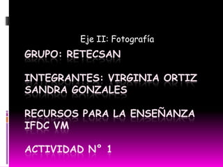 Eje II: Fotografía Grupo: RetecsanIntegrantes: Virginia OrtizSandra GonzalesRecursos para la enseñanzaIFDC VMActividad N° 1 