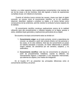 hechos y su orden aparente, tiene explicaciones concernientes a las razones de
ser de las cosas y de los hombres, todo ello logrado a través de experiencias
cumplidas al azar, sin método en el proceso.

        Cuando el individuo busca conocer las causas y leyes que rigen el objeto
conocido, se conoce como el conocimiento científico, en el los científicos
observan, describen, explican y predicen su objeto, y al mismo tiempo como
consecuencia de las anteriores, permite orientar la conducta humana respecto de
la realidad.

        El conocimiento científico construye explicaciones acerca de la realidad
utilizando para ello procedimientos o métodos basados en la lógica, gracias a
estos, establece leyes generales y explicaciones particulares de su objeto.

     De acuerdo a los tipos conocimiento estos se dividen en:

        1. Conocimiento vulgar: es el modo corriente, común y espontáneo de
           conocer, se adquiere a partir del contacto directo con las personas y
           las cosas, en la vida cotidiana. Este tipo de conocimiento se posee
           sin haberlo estudiado o buscado, sin haber reflexionado ni aplicado
           ningún método. Se caracteriza por ser sensitivo, subjetivo, y no
           sistemático.

        2. Conocimiento científico: este tipo de conocimiento se adquiere a
           partir de procedimientos metódicos, usando la reflexión, los
           razonamientos lógicos y responden a una búsqueda intencionada,
           que delimita los objetos y los medios de indagación.

    En el Cuadro N°1 se presentan las principales diferencias entre el
conocimiento científico y el común
 