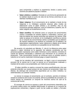 para comprender y explicar su experiencia, tiende a usarse como
              sinónimo de sabiduría popular o folclore

          •   Saber artístico o estético: Consiste en una forma de apreciación de
              la realidad desde el punto de vista de las formas anónimas en sus
              distintas manifestaciones.

          •   Saber religioso: Es el conocimiento de la realidad a través de las
              religiones y lo mitológico pudiendo alcanzar altos niveles de
              elaboración como el saber artístico y el científico. Hoy en día
              conocemos grandes religiones, como el cristianismo, budismo, etc. El
              saber religioso se fundamenta en la fe.

          •   Saber científico: Se entiende como un conjunto de conocimientos
              ciertos o probables de carácter objetivo y sistemático, racional, que
              trata de explicar las causas profundas que generan los hechos. Este
              saber se apoya en la ciencia, en la investigación científica.La ciencia
              es un conjunto de conocimientos ciertos o probables que se obtienen
              de manera metódica y se verifican en contraste con la realidad y se
              sistematizan orgánicamente, hacen referencia a objetos de la misma
              naturaleza y su contenido es susceptible de ser transmitido.

     De acuerdo a lo estudiado por Méndez, C. (ob.cit.) la diferencia entre saber
colectivo y saber individual es la siguiente: los saberes constituidos por las
personas pueden expresarse como saber individual o como colectivo, tomando en
cuenta los factores individuales o colectivos que intervienen en su proceso de
producción. Todo conocimiento humano se construye como un proceso social o
colectivo en el cual la creatividad individual juega un papel importante.

      Luego de los estudios del conocimiento, se llegó a que el conocimiento
proviene de la ciencia por lo cual, la ciencia es el conocimiento ordenado y
mediato de los seres y sus propiedades, por medio de sus causas.

      El saber científico no aspira a conocer las cosas superficialmente, sino que
pretende entender sus causas porque de esa manera se comprenden mejor sus
efectos. Se distingue del conocimiento espontáneo por su orden metódico, su
sistematicidad y su carácter mediato.

     La ciencia no escapa al conocimiento, por el contrario, permite al individuo
aceptar la existencia del mundo circundante, afirma la posibilidad de conocerlo y al
mismo tiempo ha constituido un conjunto de nociones acerca de cuál es la
conducta del mundo.

      El concepto de ciencia se expresa a partir del conocimiento sistemático que
el hombre realiza sobre una realidad determinada, lo expresa en un conjunto de
explicaciones coherentes y lógicas a partir de las cuales se validan y formulan
 