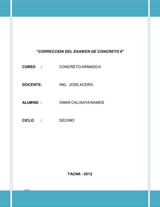 CONCRETOARMADO II1
“CORRECCION DEL EXAMEN DE CONCRETO II”
CURSO : CONCRETO ARMADO II
DOCENTE: ING. JOSE ACERO
ALUMNO : OMAR CALISAYA RAMOS
CICLO : DECIMO
TACNA - 2012
 