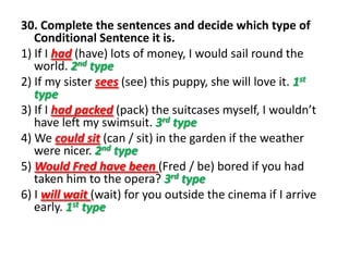 30. Complete the sentences and decide which type of
Conditional Sentence it is.
1) If I had (have) lots of money, I would sail round the
world. 2nd type
2) If my sister sees (see) this puppy, she will love it. 1st
type
3) If I had packed (pack) the suitcases myself, I wouldn’t
have left my swimsuit. 3rd type
4) We could sit (can / sit) in the garden if the weather
were nicer. 2nd type
5) Would Fred have been (Fred / be) bored if you had
taken him to the opera? 3rd type
6) I will wait (wait) for you outside the cinema if I arrive
early. 1st type
 