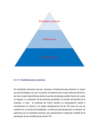 Estrategia y proceso

Aplicaciones

Infraestructuras

2.1.1.1 Contribuciones y barreras

Es importante mencionar que las barreras o limitaciones para alcanzar un mayor
uso de tecnologías, son por una parte, la existencia de un gran desconocimiento y
por otra, la gran desconfianza sobre lo que las tecnologías pueden hacer por y para
su negocio. La valoración de las barreras percibidas, en función del tamaño de la
empresa, si bien,

la empresa de menor tamaño su preocupación tiende a

concentrarse en entorno a la rápida obsolescencia de las TIC para las que se
cuentan con un número de empleados. Un dato que permite generar un enfoque de
optimismo es el importante aumento que experimenta la valoración medida de la
percepción de las contribuciones de las TIC.

 