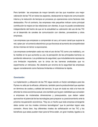Pero también las empresas de mayor tamaño son las que muestran una mejor
valoración de las TIC en todos los aspectos, destacando la mejora de comunicación
interna y la reducción de tiempos en procesos y/u operaciones como factores más
destacados. Por el contrario, las empresas más pequeñas indican como principal
contribución la mejora en las relaciones con clientes, lo que no puede considerarse
independiente del hecho de que en la actualidad su valoración del uso de las TIC
en el desarrollo de canales de comunicación con clientes, proveedores y otras
empresas.
Las empresas que empiezan a comprender el uso y el nuevo canal que supone la
red, optan por el comercio electrónico ya que favorece al aumento de competitividad
de las mismas sin temor a equivocarse.
Las empresas contemplan cada vez más el uso de las TIC como una realidad y, en
la medida en la que aumenta su uso, la percepción de las principales barreras va
perdiendo relevancia. Los problemas de seguridad, que indudablemente representa
una limitación importante, son la única de las barreras analizadas que no
experimenta un retroceso. No obstante por encima de la seguridad las empresas
siguen considerando como factores limitantes e inhibidores la rápida.

Conclusión:
La implantación y utilización de las TIC sigue siendo un factor estratégico para las
Pymes no sólo por la eficacia ,eficiencia, también para la productividad que aportan
en términos de costes y calidad del servicio, lo que sin duda es vital a la hora de
afrontar la crisis económica actual, sino también por la gran visibilidad que conceden
a empresas de moderadas dimensiones y presupuestos, que deben saber
aprovechar el potencial de las tecnologías para preparar su posicionamiento ante la
próxima recuperación económica. "Hoy es un hecho que toda empresa emergente
debe contar con los niveles mínimos tecnológicos” que le permitan lograr esta
conexión. Ahora bien, hay diferentes niveles de sofisticación en las TIC y los
beneficios que estas pueden traer para la firma están, en gran medida, ligados a la

 