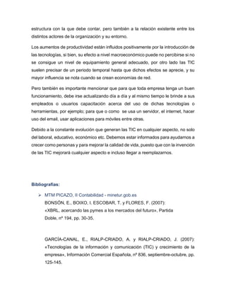 estructura con la que debe contar, pero también a la relación existente entre los
distintos actores de la organización y su entorno.
Los aumentos de productividad están influidos positivamente por la introducción de
las tecnologías, si bien, su efecto a nivel macroeconómico puede no percibirse si no
se consigue un nivel de equipamiento general adecuado, por otro lado las TIC
suelen precisar de un periodo temporal hasta que dichos efectos se aprecie, y su
mayor influencia se nota cuando se crean economías de red.
Pero también es importante mencionar que para que toda empresa tenga un buen
funcionamiento, debe irse actualizando día a día y al mismo tiempo le brinde a sus
empleados o usuarios capacitación acerca del uso de dichas tecnologías o
herramientas, por ejemplo; para que o como se usa un servidor, el internet, hacer
uso del email, usar aplicaciones para móviles entre otras.
Debido a la constante evolución que generan las TIC en cualquier aspecto, no solo
del laboral, educativo, económico etc. Debemos estar informados para ayudarnos a
crecer como personas y para mejorar la calidad de vida, puesto que con la invención
de las TIC mejorará cualquier aspecto e incluso llegar a reemplazarnos.

Bibliografías:
 MTM PICAZO, II Contabilidad - minetur.gob.es
BONSÓN, E., BOIXO, I. ESCOBAR, T. y FLORES, F. (2007):
«XBRL, acercando las pymes a los mercados del futuro», Partida
Doble, nº 194, pp. 30-35.

GARCÍA-CANAL, E., RIALP-CRIADO, A. y RIALP-CRIADO, J. (2007):
«Tecnologías de la información y comunicación (TIC) y crecimiento de la
empresa», Información Comercial Española, nº 836, septiembre-octubre, pp.
125-145.

 