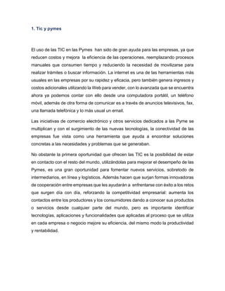 1. Tic y pymes

El uso de las TIC en las Pymes han sido de gran ayuda para las empresas, ya que
reducen costos y mejora la eficiencia de las operaciones, reemplazando procesos
manuales que consumen tiempo y reduciendo la necesidad de movilizarse para
realizar trámites o buscar información. La internet es una de las herramientas más
usuales en las empresas por su rapidez y eficacia, pero también genera ingresos y
costos adicionales utilizando la Web para vender, con lo avanzada que se encuentra
ahora ya podemos contar con ello desde una computadora portátil, un teléfono
móvil, además de otra forma de comunicar es a través de anuncios televisivos, fax,
una llamada telefónica y lo más usual un email.
Las iniciativas de comercio electrónico y otros servicios dedicados a las Pyme se
multiplican y con el surgimiento de las nuevas tecnologías, la conectividad de las
empresas fue vista como una herramienta que ayuda a encontrar soluciones
concretas a las necesidades y problemas que se generaban.
No obstante la primera oportunidad que ofrecen las TIC es la posibilidad de estar
en contacto con el resto del mundo, utilizándolas para mejorar el desempeño de las
Pymes, es una gran oportunidad para fomentar nuevos servicios, sobretodo de
intermediarios, en línea y logísticos. Además hacen que surjan formas innovadoras
de cooperación entre empresas que les ayudarán a enfrentarse con éxito a los retos
que surgen día con día, reforzando la competitividad empresarial: aumenta los
contactos entre los productores y los consumidores dando a conocer sus productos
o servicios desde cualquier parte del mundo, pero es importante identificar
tecnologías, aplicaciones y funcionalidades que aplicadas al proceso que se utiliza
en cada empresa o negocio mejore su eficiencia, del mismo modo la productividad
y rentabilidad.

 
