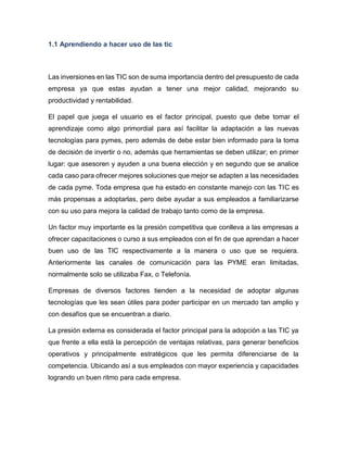 1.1 Aprendiendo a hacer uso de las tic

Las inversiones en las TIC son de suma importancia dentro del presupuesto de cada
empresa ya que estas ayudan a tener una mejor calidad, mejorando su
productividad y rentabilidad.
El papel que juega el usuario es el factor principal, puesto que debe tomar el
aprendizaje como algo primordial para así facilitar la adaptación a las nuevas
tecnologías para pymes, pero además de debe estar bien informado para la toma
de decisión de invertir o no, además que herramientas se deben utilizar; en primer
lugar: que asesoren y ayuden a una buena elección y en segundo que se analice
cada caso para ofrecer mejores soluciones que mejor se adapten a las necesidades
de cada pyme. Toda empresa que ha estado en constante manejo con las TIC es
más propensas a adoptarlas, pero debe ayudar a sus empleados a familiarizarse
con su uso para mejora la calidad de trabajo tanto como de la empresa.
Un factor muy importante es la presión competitiva que conlleva a las empresas a
ofrecer capacitaciones o curso a sus empleados con el fin de que aprendan a hacer
buen uso de las TIC respectivamente a la manera o uso que se requiera.
Anteriormente las canales de comunicación para las PYME eran limitadas,
normalmente solo se utilizaba Fax, o Telefonía.
Empresas de diversos factores tienden a la necesidad de adoptar algunas
tecnologías que les sean útiles para poder participar en un mercado tan amplio y
con desafíos que se encuentran a diario.
La presión externa es considerada el factor principal para la adopción a las TIC ya
que frente a ella está la percepción de ventajas relativas, para generar beneficios
operativos y principalmente estratégicos que les permita diferenciarse de la
competencia. Ubicando así a sus empleados con mayor experiencia y capacidades
logrando un buen ritmo para cada empresa.

 