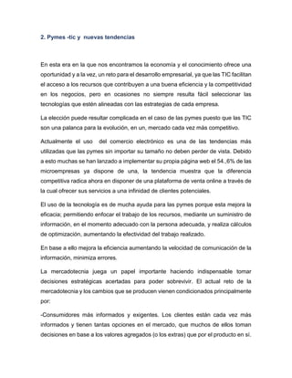 2. Pymes -tic y nuevas tendencias

En esta era en la que nos encontramos la economía y el conocimiento ofrece una
oportunidad y a la vez, un reto para el desarrollo empresarial, ya que las TIC facilitan
el acceso a los recursos que contribuyen a una buena eficiencia y la competitividad
en los negocios, pero en ocasiones no siempre resulta fácil seleccionar las
tecnologías que estén alineadas con las estrategias de cada empresa.
La elección puede resultar complicada en el caso de las pymes puesto que las TIC
son una palanca para la evolución, en un, mercado cada vez más competitivo.
Actualmente el uso

del comercio electrónico es una de las tendencias más

utilizadas que las pymes sin importar su tamaño no deben perder de vista. Debido
a esto muchas se han lanzado a implementar su propia página web el 54.,6% de las
microempresas ya dispone de una, la tendencia muestra que la diferencia
competitiva radica ahora en disponer de una plataforma de venta online a través de
la cual ofrecer sus servicios a una infinidad de clientes potenciales.
El uso de la tecnología es de mucha ayuda para las pymes porque esta mejora la
eficacia; permitiendo enfocar el trabajo de los recursos, mediante un suministro de
información, en el momento adecuado con la persona adecuada, y realiza cálculos
de optimización, aumentando la efectividad del trabajo realizado.
En base a ello mejora la eficiencia aumentando la velocidad de comunicación de la
información, minimiza errores.
La mercadotecnia juega un papel importante haciendo indispensable tomar
decisiones estratégicas acertadas para poder sobrevivir. El actual reto de la
mercadotecnia y los cambios que se producen vienen condicionados principalmente
por:
-Consumidores más informados y exigentes. Los clientes están cada vez más
informados y tienen tantas opciones en el mercado, que muchos de ellos toman
decisiones en base a los valores agregados (o los extras) que por el producto en sí.

 