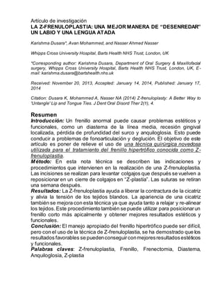 Artículo de investigación
LA Z-FRENULOPLASTIA: UNA MEJOR MANERA DE “DESENREDAR”
UN LABIO Y UNA LENGUA ATADA
Karishma Dusara*, Avan Mohammed, and Nasser Ahmed Nasser
Whipps Cross University Hospital, Barts Health NHS Trust, London, UK
*Corresponding author: Karishma Dusara, Department of Oral Surgery & Maxillofacial
surgery, Whipps Cross University Hospital, Barts Health NHS Trust, London, UK, E-
mail: karishma.dusara@bartshealth.nhs.uk
Received: November 20, 2013, Accepted: January 14, 2014, Published: January 17,
2014
Citation: Dusara K, Mohammed A, Nasser NA (2014) Z-frenuloplasty: A Better Way to
'Untangle' Lip and Tongue Ties. J Dent Oral Disord Ther 2(1), 4.
Resumen
Introducción: Un frenillo anormal puede causar problemas estéticos y
funcionales, como un diastema de la línea media, recesión gingival
localizada, pérdida de profundidad del surco y anquiloglosia. Esto puede
conducir a problemas de fonoarticulación y deglución. El objetivo de este
artículo es poner de relieve el uso de una técnica quirúrgica novedosa
utilizada para el tratamiento del frenillo hipertrófico conocida como Z-
frenuloplastia.
Método: En esta nota técnica se describen las indicaciones y
procedimientos que intervienen en la realización de una Z-frenuloplastia.
Las incisiones se realizan para levantar colgajos que después se vuelven a
reposicionar en un cierre de colgajos en “Z-plastia”. Las suturas se retiran
una semana después.
Resultados: La Z-frenuloplastia ayuda a liberar la contractura de la cicatriz
y alivia la tensión de los tejidos blandos. La apariencia de una cicatriz
también se mejora con esta técnica ya que ayuda tanto a relajar y re-alinear
los tejidos.Este procedimiento también se puede utilizar para posicionarun
frenillo corto más apicalmente y obtener mejores resultados estéticos y
funcionales.
Conclusión: El manejo apropiado del frenillo hipertrófico puede ser difícil,
pero con el uso de la técnica de Z-frenuloplastia, se ha demostrado que los
resultados favorables se puedenconseguirconmejoresresultadosestéticos
y funcionales.
Palabras claves: Z-frenuloplastia, Frenillo, Frenectomia, Diastema,
Anquiloglosia, Z-plastia
 