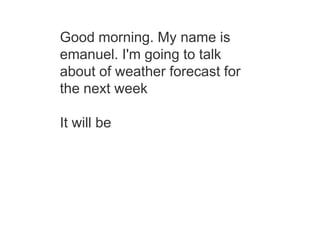 Good morning. My name is
emanuel. I'm going to talk
about of weather forecast for
the next week
It will be
 