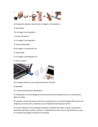13.el siguiente operador mecanico de la imagen 1 corresponde a
B. servomotor
14. la imagen 4 corresponde a
B sensor ultrasónico
15. la imagen 5 corresponde a
D. sensor fotosensible
16.la imagen 2 corresponde a un
A. sensor táctil
17. la imagen 3 corresponde a un
C. sensor acústico
18. la imagen anterior es una representación de la función
B. Bluetooth
19. la mejor definición para bluetooth es
D. el Bluetooth es una tecnología de comunicación que hace posible el envio y la recepción de
datos sin cables.
20. exprese a manera de ensayo como fue su experiencia en el curso de robotica NXT (minimo 10
renglones con buena letra y redacción; use el respaldo de esta hoja para tal fin)
El curso de robotica me ha enseñado el software y hardware del robot, es decir, comprendi el
mecanismo del robot, aprendi a utilizarlo. La experiencia en este curso ha sido fantástica, ya que,
en la mayoría de colegios no hacen el uso de este.
 