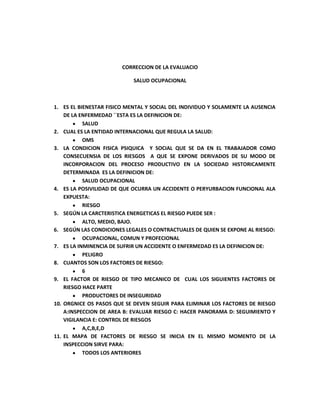 CORRECCION DE LA EVALUACIO <br />SALUD OCUPACIONAL <br />ES EL BIENESTAR FISICO MENTAL Y SOCIAL DEL INDIVIDUO Y SOLAMENTE LA AUSENCIA DE LA ENFERMEDAD ´´ESTA ES LA DEFINICION DE: <br />SALUD<br />CUAL ES LA ENTIDAD INTERNACIONAL QUE REGULA LA SALUD:<br />OMS<br />LA CONDICION FISICA PSIQUICA  Y SOCIAL QUE SE DA EN EL TRABAJADOR COMO CONSECUENSIA DE LOS RIESGOS  A QUE SE EXPONE DERIVADOS DE SU MODO DE INCORPORACION DEL PROCESO PRODUCTIVO EN LA SOCIEDAD HISTORICAMENTE DETERMINADA  ES LA DEFINICION DE:<br />SALUD OCUPACIONAL <br />ES LA POSIVILIDAD DE QUE OCURRA UN ACCIDENTE O PERYURBACION FUNCIONAL ALA EXPUESTA:<br />RIESGO<br />SEGÚN LA CARCTERISTICA ENERGETICAS EL RIESGO PUEDE SER : <br />ALTO, MEDIO, BAJO. <br />SEGÚN LAS CONDICIONES LEGALES O CONTRACTUALES DE QUIEN SE EXPONE AL RIESGO:<br />OCUPACIONAL, COMUN Y PROFECIONAL <br />ES LA INMINENCIA DE SUFRIR UN ACCIDENTE O ENFERMEDAD ES LA DEFINICION DE:<br />PELIGRO<br />CUANTOS SON LOS FACTORES DE RIESGO: <br />6 <br />EL FACTOR DE RIESGO DE TIPO MECANICO DE  CUAL LOS SIGUIENTES FACTORES DE RIESGO HACE PARTE <br />PRODUCTORES DE INSEGURIDAD <br />ORGNICE OS PASOS QUE SE DEVEN SEGUIR PARA ELIMINAR LOS FACTORES DE RIESGO A:INSPECCION DE AREA B: EVALUAR RIESGO C: HACER PANORAMA D: SEGUIMIENTO Y VIGILANCIA E: CONTROL DE RIESGOS <br />A,C,B,E,D <br />EL MAPA DE FACTORES DE RIESGO SE INICIA EN EL MISMO MOMENTO DE LA INSPECCION SIRVE PARA: <br />TODOS LOS ANTERIORES <br />RELCIONE LAS COLUBNAS: <br />AGENTE EXTINTOR EL AGUA                    A<br />GAS CARBONICO                                         C<br />POLVO QUIMICO SECO                              B <br />EL DIAMANTE DE PELIGRO SE USA PAR MARCAR LOS PRODUCTOS QUIMICOS CON ESTO VEMOS LOS GRADOS DE RIESGOS DE EL PRODUCTO POSEE CADA UNA <br />INFLAMAVILIDAD                             AMARILLO   <br />INFORMACION ADICIONAL             BLANCO<br />RIESGO PARA LA SALUD                   AZUL<br />REACTIVO/ESTABILIDAD                  ROJO <br />DEFINA COPASO Y DIGA SU FUNCION: <br />COMITÉ PARITARIO DE SALUD OCUPACIONAL<br />CAUL NO ES UN OBJETIVO DE LA ERGONOMIA <br />AMUNTAR L PRODUCTIVIDAD <br />LAS NORMAS LEGALES DE RIESGOS PROFECIONALES SON APLICBLES A: <br />TODOS LOS MIENBROS DE LA EMPRESA<br />EL REGLAMENTO DE HIGIENE Y SEGURIDAD INDUSTRIAL ES : <br />UN DOCUMENTO LEGAL QUE ESTABLECE LA EMPRESA PARA REGULAR LAS CONDICIONES DE HIGIENE Y SEGURIDAD EN LA EJECUCCION DE LAS LOBORES<br />EL PROGRAMA DE SALUD OCUPACIONAL DE LAS EMPRESAS CONSTITUYE: <br />UN CONJUNTO DE ACTIVIDADES DE PALNEACION ORGANIZACIÓN EJECUCION Y EVALUACION ACADEMICAS A PRESERVAR MANTENER Y MEJORAR LAS CONDICIONES DE SALUD Y SEGURIDAD DE LA EMPRESA. <br />UN FACTOR DE RIESGO ES: <br />LA EXISTENCIA DE ELEMENTOS FENOMENOS AMBIENTES Y ACCIONES HUMANAS QUE ENCIERRAN UNA CAPACIDAD POTENCIAL DE PRODUCIR LESIONES O DAÑOS MATERIALES <br />WUIENES SON MIENBROS DE LA BRIGADA  DE EMERGENCIA DE LA EMPRESA DEBEN: <br />ESTAR ENTERADOS EN EL PLAN DE EMEGENCIA POR LO TANTO  DEBEN CONOCER LAS INSTLACIONES  RUTAS DE EVACUACION  ALARMAS  EXTINTORES DE INCENDIOS RESCATE Y SALVAMENTO.<br />UNA OPERACIÓN DE TRABAJO CUMPLE : <br />ADMINISTRACION Y CONTROL DE FACTORES DE RIESGO EN AMBIENTES DE TRABAJO SANOS Y AGRADABLES <br />LOS RECIDUOS DE LACTIVIDAD EMPRESARIAL HACEB REFERENCIA A:<br />ELEMENTOS RECIDUALES DE PROCESO PRODUCTIVO JUSTADO A NORMAS LEGALES<br />SISTEMA GENERAL DE RIESGOS PROFESIONALES SE DEFINE COMO: <br />ES EL GRUPO DE ENTIDADES YA SEAN PRIVADAS O PUBLICAS LEYES Y PROCEDIMIENTOS ENCAMINADOS A AXILIAR  PROTEGER Y ATENDER A LOS TRABAJADORES. <br />ORGANIZACIONES PRIVADAS QUE L EMPRESA DEBEN CONTRATAR PARA QUE EN CASO DE UN ACCIDENTE O UNA ENFERMEDAD PRODUCIDA EN EL TRABAJO ESTA DEFINICION CORRESPONDE A : <br />ARP<br />CUIDAR Y SALVAGURADR LA ITEGRIDAD FISICA DE LOS TRABAJADORES ES UNA FUNCION DE: <br />SISTEMA GENERAL E RIESGSO PROFESIONALES <br />DE ACUERDO ALA NORMA DE SEGURIDAD EN UNA EMPRESA DE CONSTRUCCION CUL DE LOS SIGUIENTES ELEMENTOS DE PROTECCION SATISFACE LA NORMA: <br />TAPA OIDOS , CASCO, BOTAS DE SEGURIDAD, GUANTES DE NITRILO, CARNAZA, O LATEX , OVEROL, ARNES <br />ES LA CIENCIA QUE BUSCA  PROTEGER Y MEJORAR LA SALUD FISICA ,MNTAL SOCIAL Y ESPIRITUAL DE LOS TRABAJADORES EN UN PUESTO DE TRABAJO REPERCUTIENDO POSITIVAMENTE L EMPRESA .<br />SALUD OCUPACIONAL <br />DE LA MATRIZ DE PELIGRO DE UNA ISTITUCION EDUCTIV SE CONTEMPLAN LOS SIGUIENTES FACTORES DE RIESGO: <br />RIESGOS PSICOLOGICOS RIESGOS ERGONOMICOS , RIESGOS LOCATIVOS<br />LOS PICTOGRAMAS O SEÑALES QUE IDENTIFICAN LOS MATERIALES PELIGROSOS SE REPRESENTAN ATRAVEZ DE :<br />ROMBOS <br />INSALUBRIDAD LOCATIVA Y ABIENTAL DEFICIENTE SE DEFINECOMO: <br />SON AQUELLOS FACTORES DE RIESGO QUE SE CARACTERIZAN POR SER FUENTE DE MOLESTIA O POSIBLES ENFERMEDADES PARA LOS TRABAJADORES DEBIDO AL DEFICIENTE SERVICIO FALTA O ESTADO INADECUADO DE SANIDAD LOCATIVA Y AMBIENTAL DEFICIENTE <br />SON TODOS AQUELLOS FACTORES QUE PUEDEN CAUSAR ACCIDENTES Y PERDIDAS DE CAPITALES POR EL INADECUADO O MAL ESTADO DE FUNCIONAMIENTO O  FALTA DEPROTECCION EN LOS EQIPOS MATERIALES INSTALACIONES O EL AMBIENTE CORRESPONDE ALA SIGUIENTE DEFINICION <br />PRODUCTORES DE INSEGURIDAD<br />ACCIDENTE DE TRABAJO ES: <br />A TODA LESION CORPORAL QUE EL TRABAJADOR SUFRE CON LA OCACION O  POR CONSECUENCIA DEL TRABAJO EJECUTADO POR CUENTA AJENA <br />CONSISTE EN ESTUDIAR LAS AREAS  DE DESEMPEÑO DE TRABAJO DESPUES  OBSERVAR CUALES SON LOS POSIBLES RIESGOS EVALUAR QUE TAN PELIGROSO PUEDEN SER Y POR ULTIMO DAR UN CONTROL A ESTE . ES UNA DEFINICION QUE CORRESPONDE A: <br />LAS PREVENCIONES DE FACTORES DE RIESGOS OCUPACIONALES <br />EXPLIQUE L TEORIA DEL TETRADRO: <br />OXIDACION , CALOR. REDACCION DE CADENA <br />EXPLIQUE LA TEORIA DEL TRIANGULO DE FUEGO: <br />CONBUSTIBILIDAD, FUEGO, CALOR <br />PARA QUE REALIZAR UN PANORAMA DE RIESGO: <br />SE RALIZA PARA OBSERVAR  LOS PUNTOS DE RIESGOS DE UNA EMPRESA<br />CUALES SON LOS PRINCIPALES ELEMENTOS   INVOLUCRADOS EN LA OPERACIÓN TOTAL DE LA EMPRESA<br />MAQUINAS EQIPOS Y ELECTRODOMESTICOS  <br />COMO SE CLASIFICAN LOS QUIMICOS: <br />SU FORMA FISICA, SU DAÑO, COLOR <br />QUE INFORMACION  TIENE LAS HOJAS  DE SEGURIDAD DE PRODUCTO: <br />POR SU PREVENCION, Y SU TAMAÑO, Y AFECCIONES<br />CUAL ES LA PRACTICA  MAS INDICADA  PARA VERIFICAR QUE TIENEN LA SUSTANCIA A TRANSPORTAR. <br />SEÑALIZACION DE LOS PRODUCTOS <br />