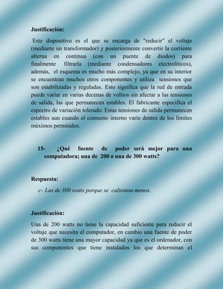 Justificación:
Este dispositivo es el que se encarga de "reducir" el voltaje
(mediante un transformador) y posteriormente convertir la corriente
alterna en continua (con un puente de diodos) para
finalmente filtrarla (mediante condensadores electrolíticos),
además, el esquema es mucho más complejo, ya que en su interior
se encuentran muchos otros componentes y utiliza tensiones que
son estabilizadas y reguladas. Esto significa que la red de entrada
puede variar en varias decenas de voltios sin afectar a las tensiones
de salida, las que permanecen estables. El fabricante especifica el
espectro de variación tolerado. Estas tensiones de salida permanecen
estables aun cuando el consumo interno varíe dentro de los límites
máximos permitidos.
15- ¿Qué fuente de poder será mejor para una
computadora; una de 200 o una de 300 watts?
Respuesta:
c- Las de 300 watts porque se calientan menos.
Justificación:
Una de 200 watts no tiene la capacidad suficiente para reducir el
voltaje que necesita el computador, en cambio una fuente de poder
de 300 watts tiene una mayor capacidad ya que es el ordenador, con
sus componentes que tiene instalados los que determinan el
 
