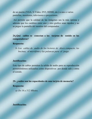 de un puerto (VGA, S-Video, DVI, HDMI, etc.) a uno o varios
pantallas, monitores, televisores o proyectores.
Así permite que la calidad de las imágenes sea la más óptima y
además que los cambios entre uno y otro grafico sean rápidos y no
se pegue la pantalla del monitor del computador.
24¿Qué cables se conectan a las tarjetas de sonido en las
computadoras?
Respuesta:
b- Los cables de audio de los lectores de disco compacto, las
bocinas, el micrófono y las palancas para el juego.
Justificación:
Este tipo de cables permiten la salida de audio para su reproducción
permitiéndonos utilizarlos como dispositivos por donde sale y entra
el sonido.
29- ¿cuáles son las capacidades de una tarjeta de memoria?
Respuesta:
a) De 16 a 512 Mbytes.
Justificación:
 