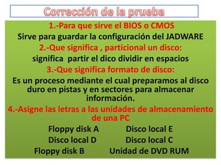 1.-Para que sirve el BIOS o CMOS
   Sirve para guardar la configuración del JADWARE
         2.-Que significa , particional un disco:
       significa partir el dico dividir en espacios
           3.-Que significa formato de disco:
 Es un proceso mediante el cual preparamos al disco
      duro en pistas y en sectores para almacenar
                      información.
4.-Asigne las letras a las unidades de almacenamiento
                        de una PC
            Floppy disk A         Disco local E
            Disco local D         Disco local C
       Floppy disk B          Unidad de DVD RUM
 