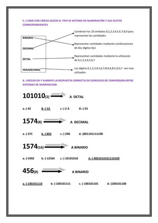 5.-) UNIR CON LÍNEAS SEGÚN EL TIPO SE SISTEMA DE NUMERACIÓN Y SUS DIJITOS
CORRESPONDIENTES

                                           Combinan los 10 simbolos 0,1,2,3,4,5,6,7,8,9 para
                                           representar las cantidades
BINARIO

                                           Representar cantidades mediante combinaciones
DECIMAL                                    de dos dígitos 0y1

                                           Representan cantidades mediante la utilización
OCTAL                                      de 0,1,2,3,4,5,6,7

                                           Los digitos 0,1,2,3,4,5,6,7,8,9,A,B,C,D,E,F son mas
HEXADECIMAL
                                           utilizados

6.-) RESUELVA Y SUBRAYE LA RESPUESTA CORRECTA DE EJERCICIOS DE CONVERSION ENTRE
SISTEMAS DE NUMERACION



101010(2)                                A OCTAL


a.-) 42       B.-) 52         c.-) 2 A        D.-) 53



1574(8)                                  A DECIMAL


a.-) 37C      b.-) 892        c.-) 298        d.-)001101111100



1574(16)                                 A BINARIO

a.-) 5492     b.-) 12564      c.-) 10101010             d.-) 0001010101110100



456(8)                                    A BINARIO


a.-) 100101110          b.-) 100101111        c.-) 100101101           d.-)100101100
 