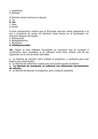 c. propietaria
d. leftcopy
8.-Permite mover archivos en Ubuntu
a. cp
b. mv
c. clear
d. locate
9.-Esta característica implica que el SO puede ejecutar varios programas a la
vez y el sistema se ocupa de distribuir estas tareas en el procesador sin
provocar bloqueo del equipo.
a. Multiusuario
b. Multiplataforma
c. Multitarea
d. Multiprocesador
10.- Según la Free Software Foundation es necesario que se cumplan 4
condiciones para considerar a un software como libre; señale cuál de las
siguientes no es una de estas libertades.
a.. La libertad de estudiar cómo trabaja el programa, y cambiarlo para que
haga lo que usted quiera.
b. La libertad de redistribuir copias para que pueda ayudar al prójimo.
c. La libertad de manipular el software con diferentes herramientas
de edición.
d. La libertad de ejecutar el programa, para cualquier propósito.

 