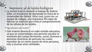 • Impresora 3d de tejidos biológicos
• La revista Science destacó el trabajo de Gabriel
Villar, un estudiante de doctorado en física de la
Universidad de Oxford. Villar creó, junto con un
equipo de colegas, una impresora 3D capaz de
fabricar un material que imita el comportamiento
de las células de los tejidos.
• Que soluciono este invento?
• Este invento favoreció en todo sentido educativo;
ya que en universidades esta permite estudiar la
anotomía del cuerpo fácilmente, social; favorece a
personas directoras de películas las cuales
necesitan de un rostro exacto de otras personas,
esto y muchas otras utilidades.
 