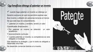 Que beneficios obtengo al patentar un invento
 cuando hago patentar un invento yo obtengo un
Derecho exclusivo el cual me permitirá explotar ese
Ese invento y utilizarlo sin personas terceras al menos
De que este bajo mi consentimiento.
 patentar un invento y venderlo, tendrá un valor
Cuantificable (financiación).
 Por patentar un invento se obtendrá un valor
académico
Y reconocimiento curricular.
 cuando patentas un invento, tu competencia se vera
obligado a investigar
Que derechos te protegen, y por lo tanto es obligado a
desarrollar otra línea
De desarrollo comercial distinta a tu invento.
 
