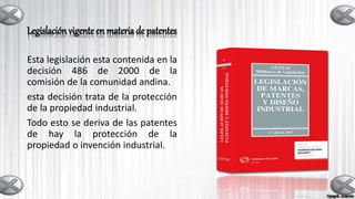 Legislación vigenteen materia de patentes
Esta legislación esta contenida en la
decisión 486 de 2000 de la
comisión de la comunidad andina.
esta decisión trata de la protección
de la propiedad industrial.
Todo esto se deriva de las patentes
de hay la protección de la
propiedad o invención industrial.
 