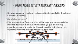 • Un robot aéreo no tripulado. es la creación de Juan Pablo Rodríguez y
Carolina Castiblanco.
• Que soluciono este invento?
• Esta mas que todo favoreció a los militares ya que esta reducía las
muertes de soldados en sus emboscadas, ya que en esto hay
explosivos expuesto, aquí este dispositivo actúa detectando este
explosivo ya que es difícil percibirlo a simple vista
 