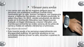 • Vibrasor para sordos
• Los carros son uno de los mayores peligros para las
personas con problemas auditivos cuando están
caminando por la calle. Isamar Cartagena, con hipoacusia
severa, y Katherine Fernández, con sordera profunda, lo
saben muy bien. En 2012, siendo estudiantes de décimo
grado en la Institución Educativa Juan Nepomuceno
Cadavid, en Itagüí (Antioquia), crearon Vibrador; una
manilla que convierte las ondas sonoras de los pitos de
carros y motos en señales vibratorias o luminosas.
• Que soluciono este invento?
• Este invento ayudo a las personas especialmente con
discapacidad auditiva, les permite ayudarse en sus
actividades diarias (cruzar la calle, escuchar a quienes lo
necesitan)
 