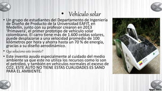 • Vehículo solar
• Un grupo de estudiantes del Departamento de Ingeniería
de Diseño de Producto de la Universidad EAFIT, en
Medellín, junto con su profesor crearon en 2013
‘Primavera’, el primer prototipo de vehículo solar
colombiano. El carro tiene más de 1.600 celdas solares,
puede desplazarse a una velocidad promedio de 100
kilómetros por hora y ahorra hasta un 70 % de energía,
gracias a su diseño aerodinámico.
• Que soluciono este invento?
• Este invento ayudo especialmente al cuidado del medio
ambiente ya que este no utiliza los recursos como lo son
el petróleo, y también en vehículos normales el exceso de
CO2, ESTE AUTO NO TIENE ESTAS CUALIDADES ES SANO
PARA EL AMBIENTE.
 