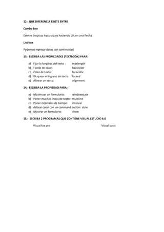 12.- QUE DIFERENCIA EXISTE ENTRE

Combo box

Este se desplaza hacia abajo haciendo clic en una flecha

List box

Podemos ingresar datos con continuidad

13.- ESCRIBA LAS PROPIEDADES (TEXTBOOX) PARA:

    a)     Fijar la longitud del texto :   maxlength
    b)     Fondo de color:                 backcolor
    c)     Color de texto:                 forecolor
    d)     Bloquear el ingreso de texto:   locked
    e)     Alinear un texto:               alignment

14.- ESCRIBA LA PROPIEDAD PARA:

    a)     Maximizar un formulario:      windowstate
    b)     Poner muchas líneas de texto: multiline
    c)     Poner intervalos de tiempo: interval
    d)     Activar color con un command button: style
    e)     Mostrar un formulario:        show

15.- ESCRIBA 2 PROGRAMAS QUE CONTIENE VISUAL ESTUDIO 6.0

           Visual fox pro                                  Visual basic
 