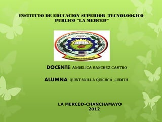 INSTITUTO DE EDUCACION SUPERIOR TECNOLOOGICO
              PUBLICO “LA MERCED”




         DOCENTE: ANGELICA SANCHEZ CASTRO

        ALUMNA: QUINTANILLA QUICHCA ,JUDITH



             LA MERCED-CHANCHAMAYO
                        2012
 