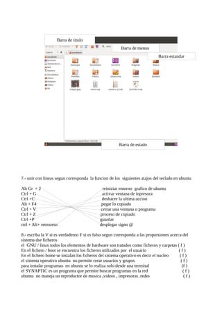 Barra de titulo
                                                        Barra de menus
                                                                             Barra estandar




                                                       Barra de estado




7.- unir con lineas segun corresponda la funcion de los siguientes atajos del teclado en ubuntu

Alt Gr + 2                                    reiniciar entorno grafico de ubuntu
Ctrl + G                                     activar ventana de inpresora
Ctrl +C                                      deshacer la ultima accion
Alt + F4                                     pegar lo copiado
Ctrl + V                                    cerrar una ventana o programa
Ctrl + Z                                    proceso de copiado
Ctrl +P                                     guardar
ctrl + Alt+ retroceso                       desplegar signo @

8.- escriba la V si es verdaderoo F si es falso segun corresponda a las proporsiones acerca del
sistema dse ficheros
el GNU / linux todos los elementos de hardware son tratados como ficheros y carpetas ( f )
En el fichero / boot se encuentra los ficheros utilizados por el usuario                  (f)
En el fichero home se instalan los ficheros del sistema operativo es decir el nucleo      (f)
el sistema operativo ubuntu no permite crear usuarios y grupos                             (f)
para instalar programas en ubuntu se lo realiza solo desde una terminal                    (f )
el SYNAPTIC es un programa que permite buscar programas en la red                           (f)
ubuntu no maneja un reproductor de musica ,videos , impresoras .redes                       (f)
 