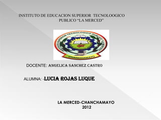 INSTITUTO DE EDUCACION SUPERIOR TECNOLOOGICO
                 PUBLICO “LA MERCED”




   DOCENTE: ANGELICA SANCHEZ CASTRO


  ALUMNA: -LUCIA   ROJAS LUQUE



                LA MERCED-CHANCHAMAYO
                          2012
 