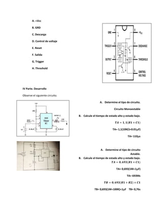A. Vcc
B. GRD
C. Descarga
D. Control de voltaje
E. Reset
F. Salida
G. Trigger
H. Threshold
IV Parte. Desarrollo
Observe el siguiente circuito.
A. Determine el tipo de circuito.
Circuito Monoestable
B. Calcule el tiempo de estado alto y estado bajo.
𝑻𝑨 = 𝟏, 𝟏(𝑹𝟏 × 𝑪𝟏)
TA 1,1(10K0.01F)
TA= 110s
A. Determine el tipo de circuito
Astable.
B. Calcule el tiempo de estado alto y estado bajo.
𝑻𝑨 = 𝟎, 𝟔𝟗𝟑(𝑹𝟏 × 𝑪𝟏)
TA= 0,693(1M1F)
TA= 693Ms
𝑻𝑩 = 𝟎, 𝟔𝟗𝟑(𝑹𝟏 + 𝑹𝟐) × 𝑪𝟏
TB= 0,693(1M100K)1F TB= 0,76s
 