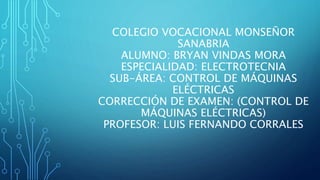 COLEGIO VOCACIONAL MONSEÑOR
SANABRIA
ALUMNO: BRYAN VINDAS MORA
ESPECIALIDAD: ELECTROTECNIA
SUB-ÁREA: CONTROL DE MÁQUINAS
ELÉCTRICAS
CORRECCIÓN DE EXAMEN: (CONTROL DE
MÁQUINAS ELÉCTRICAS)
PROFESOR: LUIS FERNANDO CORRALES
 