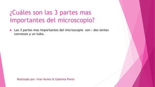 ¿Cuáles son las 3 partes mas
importantes del microscopio?
 Las 3 partes mas importantes del microscopio son : dos lentes
convexos y un tubo.
Realizado por: Irian Nuñez & Gabriela Ponte
 