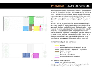 PREMISAS | 2.Orden Funcional
La organización funcional de la vivienda se separa principalmente
en zona de estar diurna en planta baja en relación con el jardín al
frente y contrafrente; mientras que la zona de estar nocturna se
encuentra en planta alta, con la orientacion exigida, norte-este,
optima para este tipo de local. Desde el hall de llegada a planta
alta se puede acceder a la terraza sobre la cubierta de planta
baja.
En planta baja, el acceso principal se encuentra luego del patio
de acceso, y desde allí se ingresa a un espacio distribuidor de la
casa desde donde se puede dirigir hacia el estar comedor o hacia
la cocina, sin tener que atravesar los mismos, o tambien hacia la
planta alta. El estudio se encuentra al frente en relación más
directa con la calle, expandido hacia un patio que le es porpio. El
acceso al estudio se puede realizar tanto desde el interior de la
vivienda como desde la calle directamente a partir del patio
frontal que se genera a partir del retiro de la linea municipal.

En una primera etapa la casa cuenta con:

               -Estudio
               -Acceso al estudio (desde la calle y la casa)
               -Acceso principal a la vivienda + distribución
               -Cocina + comedor
               -Estar - Comedor
               -Expansión semicubierta
               -Habitación + baño en planta alta

En la segunda etapa se agregan:
              -dos habitaciones + baño
Estas pueden ser utilizadas en forma conjunta o por separado,
como habitaciones, o espacios de usos múltiples.
 