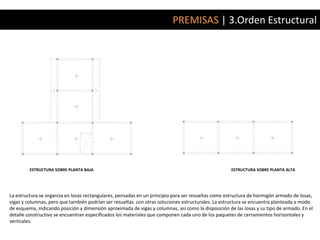 PREMISAS | 3.Orden Estructural




         ESTRUCTURA SOBRE PLANTA BAJA                                                               ESTRUCTURA SOBRE PLANTA ALTA




La estructura se organiza en losas rectangulares, pensadas en un principio para ser resueltas como estructura de hormigón armado de losas,
vigas y columnas, pero que también podrían ser resueltas con otras soluciones estructurales. La estructura se encuentra planteada a modo
de esquema, indicando posición y dimensión aproximada de vigas y columnas, así como la disposición de las losas y su tipo de armado. En el
detalle constructivo se encuentran especificados los materiales que componen cada uno de los paquetes de cerramientos horizontales y
verticales.
 