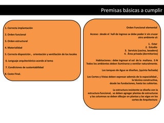 Premisas básicas a cumplir

1. Correcta implantación                                                                                Orden Funcional elemental

2. Orden funcional                                                      Acceso : desde el hall de ingreso se debe poder ir sin cruzar
                                                                                                                   otro ambiente al:
3. Orden estructural
                                                                                                                            1. Estar
4. Materialidad                                                                                                          2. Estudio
                                                                                                      3. Servicio (cocina, lavadero)
5. Correcta disposición , orientación y ventilación de los locales                                    4. Área privada (dormitorios)

6. Lenguaje arquitectónico acorde al tema                                    Habitaciones : debe ingresar el sol de la mañana. E-N
                                                                     Todos los ambientes deben iluminarse y ventilar naturalmente.
7. Condiciones de sustentabilidad
                                                                                  Los tanques de Agua se diseñan, (quinta fachada)
8. Costo Final.
                                                                     Los Cortes y Vistas deben expresar además de la espacialidad ,
                                                                                                             la técnica constructiva,
                                                                                          desde las fundaciones, hasta las cubiertas.

                                                                                            La estructura resistente se diseña con la
                                                                      estructura funcional, se deben agregar plantas de estructuras
                                                                        y las columnas se deben dibujar en plantas y las vigas en los
                                                                                                             cortes de Arquitectura
 