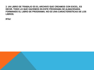 2. UN LIBRO DE TRABAJO ES EL ARCHIVO QUE CREAMOS CON EXCEL, ES
DECIR, TODO LO QUE HACEMOS EN ESTE PROGRAMA SE ALMACENARA
FORMANDO EL LIBRO DE PROGRAMA; NO ES UNA CARACTERISTICAS DE LOS
LIBROS.
RTA//
 