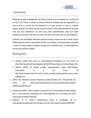 Conclusión
Después de esta investigación nos dimos cuenta que la hipótesis se cumplió que
en San Luis Potosí si existe un campo laboral de trabajo para los egresados, ya
que no solo se cuenta con las empresas, si no que recurren a crear un negocio
propio, también nos dimos cuenta que para poder crecer laboralmente se necesita
mas que una licenciatura, se tiene que estar especializados para que cierta
empresa te contrate, además que esto sirve para enfocarte mas en una profesión.
Gracias a los resultados obtenidos pudimos darnos cuenta que el si existe campo
laboral para los futuros meracdolos de San Luis Potosí, y que para poder ascender
o tener un mejor puesto en alguna empresa es necesario tener un especialización
ya que eso facilita el trabajo
Bibliografía
Cristina (2009) Que hace un mercadologo?.Consultada el 6 de enero en
http://licenmercadotecnia.blogspot.mx/2009/04/que-hace-un-mercadologo.html
Alberto (2008) En donde puedes desempeñarte como Mercadologo.
Consultado el 6 de enero en
http://www.profesiones.com.mx/en_donde_puedes_desempenarte_como_merc
adologo.htm
(2010, 05). Mercado Laboral, Marketing. BuenasTareas.com. Recuperado 05,
2010, de http://www.buenastareas.com/ensayos/Mercado-Laboral-
Marketing/286750.html
Acosta,G.E.(2006, Junio).Analisis y evolución de la mercadotecnia-aprendizaje
de la Física.Revista Colombiana de Física.Obtenido el 21 de Marzo de 2013
de la base de datos ProQuest.
Burbano, P. P. (2001). Reflecciones sobre la enseñanza de la
mercadotecnia.Obtenido el 24 de Marzo de 201 de la base de datos EBSCOH.
 