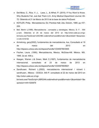 DeVilbiss, C., Rice, V. J., Laws, L., & Alfred, P. (2010). If You Want to Know.
Why Students Fail, Just Ask Them U.S. Army Medical Department Journal, 65-
72. Obtenido el 21 de Marzo de 2013 de la base de datos.ProQuest.
KOTLER, Philip. Mercadotecnia. Ed. Prentice Hall, 2da. Edición, 1989. pp.157-
200.
Bell, Martín L(1998), Mercadotecnia ; conceptos y estrategias. México, D. F. : 854
p.nam. Obtenido el 25 de marzo del 2013 en http://orton.catie.ac.cr/cgi-
bin/wxis.exe/?IsisScript=UACHBC.xis&method=post&formato=2&cantidad=1&expresio
n=mfn=019159
Armstrong, gary(2002), fundamentos de mercadotecnia, ilus, Consultado el 19
de marzo del 2013 en
http://dspace.ucbscz.edu.bo/dspace/handle/123456789/3845
Fischer, Laura, (1995), Mercadotecnia, Mexico, McGraw-Hill. México. MX.
1995. 2a ed. 458 p.
Keegan, Warren J.& Green, Mark C.(1997), fundamentos de mercadotecnia
internacional, consultado el 23 de marzo de 2013 en
http://dspace.ucbscz.edu.bo/dspace/handle/123456789/8921
Sandhusen, Richard L.(2002), mercadotecnia internacional / richard l.
sandhusen., México : CESCA. 545 P. consultado el 22 de marzo del 2013 en
http://orton.catie.ac.cr/cgi-
bin/wxis.exe/?IsisScript=LIBROAN.xis&method=post&formato=2&cantidad=1&e
xpresion=mfn=020879
 