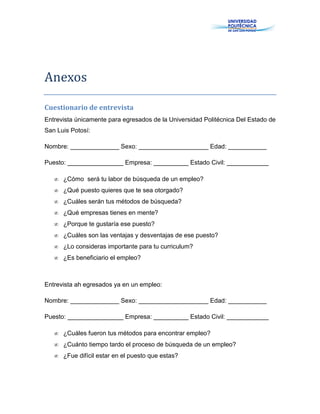 Anexos
Cuestionario de entrevista
Entrevista únicamente para egresados de la Universidad Politécnica Del Estado de
San Luis Potosí:
Nombre: ______________ Sexo: ____________________ Edad: ___________
Puesto: ________________ Empresa: __________ Estado Civil: ____________
¿Cómo será tu labor de búsqueda de un empleo?
¿Qué puesto quieres que te sea otorgado?
¿Cuáles serán tus métodos de búsqueda?
¿Qué empresas tienes en mente?
¿Porque te gustaría ese puesto?
¿Cuáles son las ventajas y desventajas de ese puesto?
¿Lo consideras importante para tu curriculum?
¿Es beneficiario el empleo?
Entrevista ah egresados ya en un empleo:
Nombre: ______________ Sexo: ____________________ Edad: ___________
Puesto: ________________ Empresa: __________ Estado Civil: ____________
¿Cuáles fueron tus métodos para encontrar empleo?
¿Cuánto tiempo tardo el proceso de búsqueda de un empleo?
¿Fue difícil estar en el puesto que estas?
 