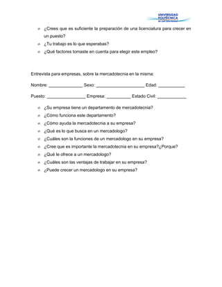 ¿Crees que es suficiente la preparación de una licenciatura para crecer en
un puesto?
¿Tu trabajo es lo que esperabas?
¿Qué factores tomaste en cuenta para elegir este empleo?
Entrevista para empresas, sobre la mercadotecnia en la misma:
Nombre: ______________ Sexo: ____________________ Edad: ___________
Puesto: ________________ Empresa: __________ Estado Civil: ____________
¿Su empresa tiene un departamento de mercadotecnia?
¿Cómo funciona este departamento?
¿Cómo ayuda la mercadotecnia a su empresa?
¿Qué es lo que busca en un mercadologo?
¿Cuáles son la funciones de un mercadologo en su empresa?
¿Cree que es importante la mercadotecnia en su empresa?¿Porque?
¿Qué le ofrece a un mercadologo?
¿Cuáles son las ventajas de trabajar en su empresa?
¿Puede crecer un mercadologo en su empresa?
 