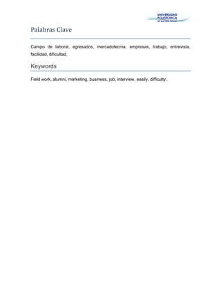 Palabras Clave
Campo de laboral, egresados, mercadotecnia, empresas, trabajo, entrevista,
facilidad, dificultad.
Keywords
Field work, alumni, marketing, business, job, interview, easily, difficulty.
 