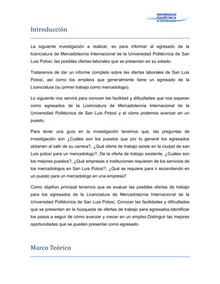 Introducción
La siguiente investigación a realizar, es para informar al egresado de la
licenciatura de Mercadotecnia Internacional de la Universidad Politécnica de San
Luis Potosí, las posibles ofertas laborales que se presentan en su estado.
Trataremos de dar un informe completo sobre las ofertas laborales de San Luis
Potosí, así como los empleos que generalmente tiene un egresado de la
Licenciatura (su primer trabajo como mercadologo).
Lo siguiente nos servirá para conocer las facilidad y dificultades que nos esperan
como egresados de la Licenciatura de Mercadotecnia Internacional de la
Universidad Politécnica de San Luis Potosí y el cómo podemos avanzar en un
puesto.
Para tener una guía en la investigación tenemos que, las preguntas de
investigación son ¿Cuáles son los puestos que por lo general los egresados
obtienen al salir de su carrera?, ¿Qué oferta de trabajo existe en la ciudad de san
Luis potosí para un mercadologo?, De la oferta de trabajo existente, ¿Cuáles son
los mejores puestos?, ¿Qué empresas o instituciones requieren de los servicios de
los mercadologos en San Luis Potosí?, ¿Qué se requiere para ir ascendiendo en
un puesto para un mercadologo en una empresa?
Como objetivo principal tenemos que es evaluar las posibles ofertas de trabajo
para los egresados de la Licenciatura de Mercadotecnia Internacional de la
Universidad Politécnica de San Luis Potosí. Conocer las facilidades y dificultades
que se presentan en la búsqueda de ofertas de trabajo para egresados.Identificar
los pasos a seguir de cómo avanzar y crecer en un empleo.Distinguir las mejores
oportunidades que se pueden presentar como egresado.
Marco Teórico
 