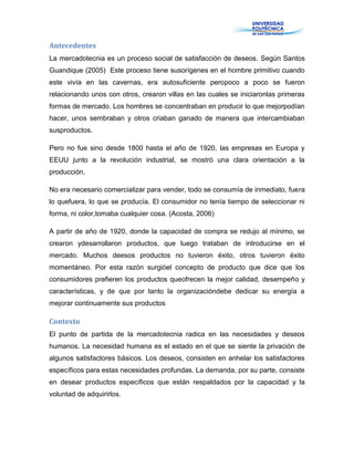 Antecedentes
La mercadotecnia es un proceso social de satisfacción de deseos. Según Santos
Guandique (2005) Este proceso tiene susorígenes en el hombre primitivo cuando
este vivía en las cavernas, era autosuficiente peropoco a poco se fueron
relacionando unos con otros, crearon villas en las cuales se iniciaronlas primeras
formas de mercado. Los hombres se concentraban en producir lo que mejorpodían
hacer, unos sembraban y otros criaban ganado de manera que intercambiaban
susproductos.
Pero no fue sino desde 1800 hasta el año de 1920, las empresas en Europa y
EEUU junto a la revolución industrial, se mostró una clara orientación a la
producción.
No era necesario comercializar para vender, todo se consumía de inmediato, fuera
lo quefuera, lo que se producía. El consumidor no tenía tiempo de seleccionar ni
forma, ni color,tomaba cualquier cosa. (Acosta, 2006)
A partir de año de 1920, donde la capacidad de compra se redujo al mínimo, se
crearon ydesarrollaron productos, que luego trataban de introducirse en el
mercado. Muchos deesos productos no tuvieron éxito, otros tuvieron éxito
momentáneo. Por esta razón surgióel concepto de producto que dice que los
consumidores prefieren los productos queofrecen la mejor calidad, desempeño y
características, y de que por tanto la organizacióndebe dedicar su energía a
mejorar continuamente sus productos
Contexto
El punto de partida de la mercadotecnia radica en las necesidades y deseos
humanos. La necesidad humana es el estado en el que se siente la privación de
algunos satisfactores básicos. Los deseos, consisten en anhelar los satisfactores
específicos para estas necesidades profundas. La demanda, por su parte, consiste
en desear productos específicos que están respaldados por la capacidad y la
voluntad de adquirirlos.
 
