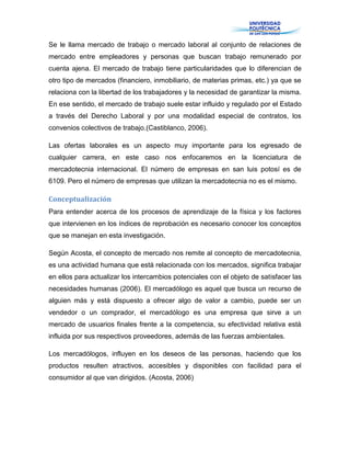 Se le llama mercado de trabajo o mercado laboral al conjunto de relaciones de
mercado entre empleadores y personas que buscan trabajo remunerado por
cuenta ajena. El mercado de trabajo tiene particularidades que lo diferencian de
otro tipo de mercados (financiero, inmobiliario, de materias primas, etc.) ya que se
relaciona con la libertad de los trabajadores y la necesidad de garantizar la misma.
En ese sentido, el mercado de trabajo suele estar influido y regulado por el Estado
a través del Derecho Laboral y por una modalidad especial de contratos, los
convenios colectivos de trabajo.(Castiblanco, 2006).
Las ofertas laborales es un aspecto muy importante para los egresado de
cualquier carrera, en este caso nos enfocaremos en la licenciatura de
mercadotecnia internacional. El número de empresas en san luis potosí es de
6109. Pero el número de empresas que utilizan la mercadotecnia no es el mismo.
Conceptualización
Para entender acerca de los procesos de aprendizaje de la física y los factores
que intervienen en los índices de reprobación es necesario conocer los conceptos
que se manejan en esta investigación.
Según Acosta, el concepto de mercado nos remite al concepto de mercadotecnia,
es una actividad humana que está relacionada con los mercados, significa trabajar
en ellos para actualizar los intercambios potenciales con el objeto de satisfacer las
necesidades humanas (2006). El mercadólogo es aquel que busca un recurso de
alguien más y está dispuesto a ofrecer algo de valor a cambio, puede ser un
vendedor o un comprador, el mercadólogo es una empresa que sirve a un
mercado de usuarios finales frente a la competencia, su efectividad relativa está
influida por sus respectivos proveedores, además de las fuerzas ambientales.
Los mercadólogos, influyen en los deseos de las personas, haciendo que los
productos resulten atractivos, accesibles y disponibles con facilidad para el
consumidor al que van dirigidos. (Acosta, 2006)
 